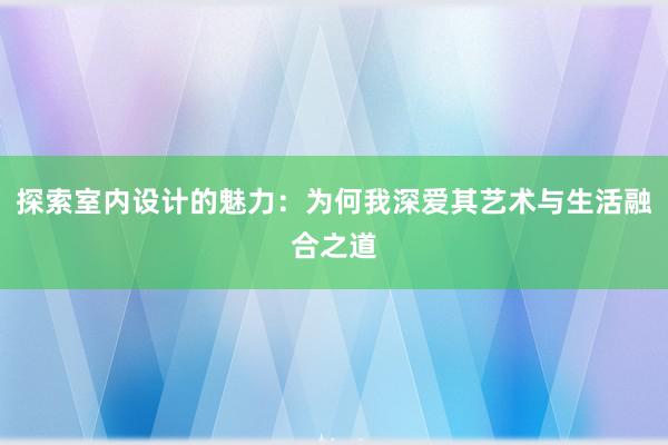 探索室内设计的魅力：为何我深爱其艺术与生活融合之道